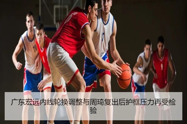 广东宏远内线轮换调整与周琦复出后护框压力再受检验